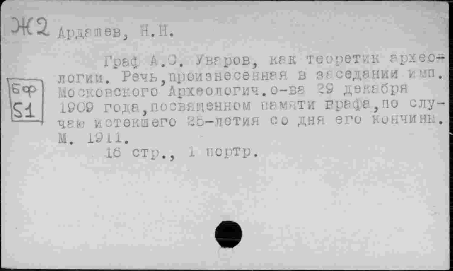 ﻿Ж 2.
АрдГІПев,
H. H.
Грє£ A.J. Уваров, KP к теоретик P. px вологим/Речь, произнесены? я в заседании и мп, лосковского Археологии.о-ве 19 декабря 1909 года,посвященном пам ти графа,по случаю истекшего 25—летия со дня его кончины, М. 1911.
16 стр., 1 портр.